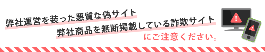 弊社運営を装った悪質な偽サイトや弊社商品を無断掲載している詐欺サイトにご注意ください